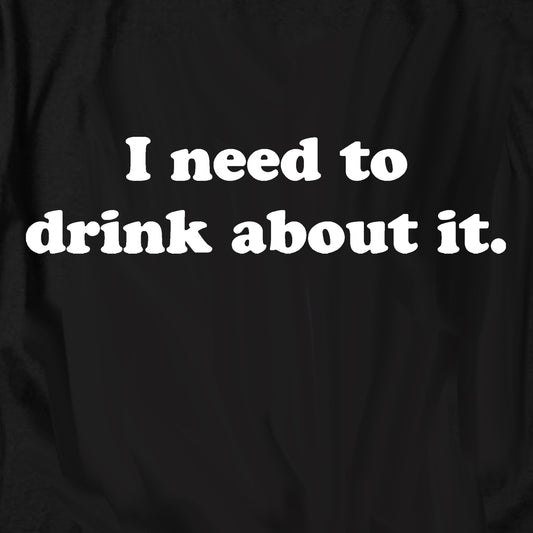 I Need To Drink About It T Shirt